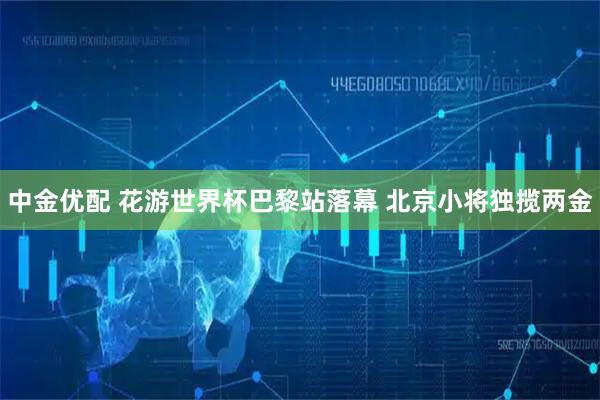 中金优配 花游世界杯巴黎站落幕 北京小将独揽两金