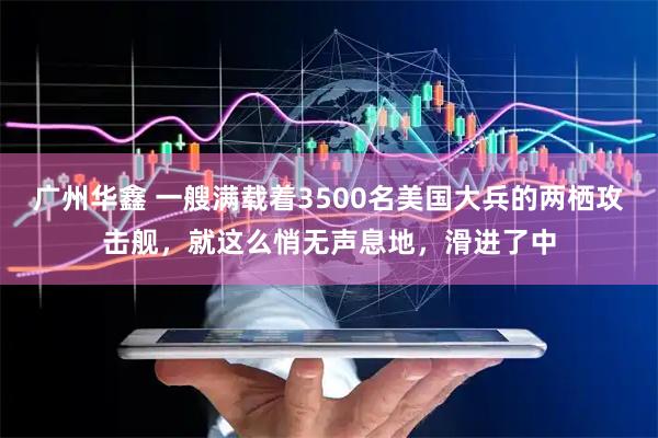 广州华鑫 一艘满载着3500名美国大兵的两栖攻击舰，就这么悄无声息地，滑进了中