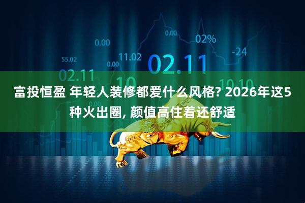 富投恒盈 年轻人装修都爱什么风格? 2026年这5种火出圈, 颜值高住着还舒适