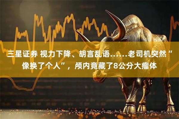 三星证券 视力下降、胡言乱语……老司机突然“像换了个人”，颅内竟藏了8公分大瘤体