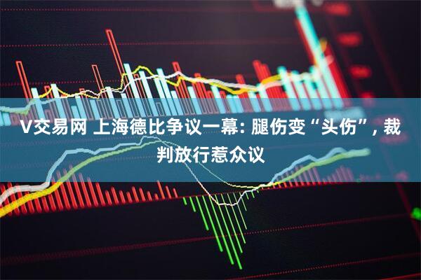 V交易网 上海德比争议一幕: 腿伤变“头伤”, 裁判放行惹众议