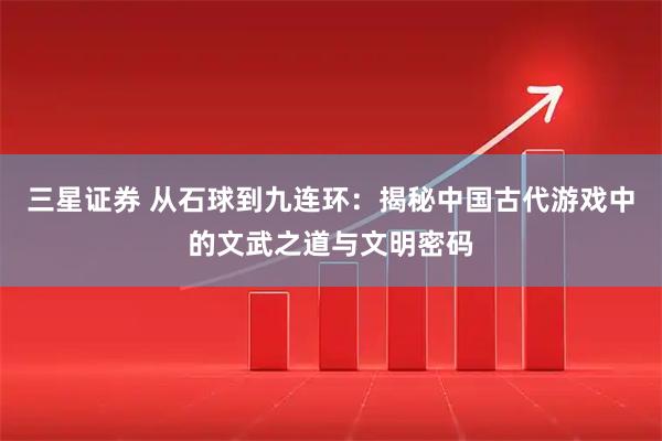 三星证券 从石球到九连环：揭秘中国古代游戏中的文武之道与文明密码