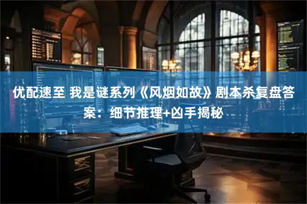 优配速至 我是谜系列《风烟如故》剧本杀复盘答案：细节推理+凶手揭秘